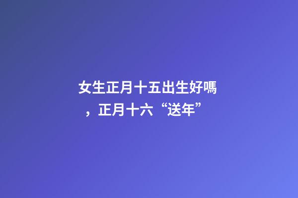 女生正月十五出生好嗎，正月十六“送年”